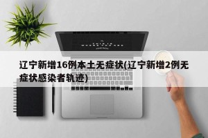 辽宁新增16例本土无症状(辽宁新增2例无症状感染者轨迹)