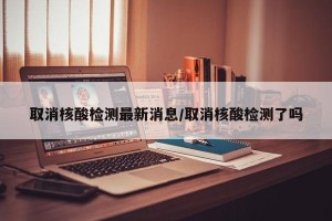 取消核酸检测最新消息/取消核酸检测了吗