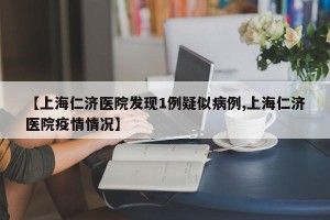 【上海仁济医院发现1例疑似病例,上海仁济医院疫情情况】