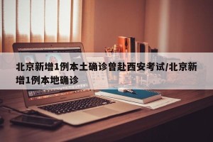 北京新增1例本土确诊曾赴西安考试/北京新增1例本地确诊