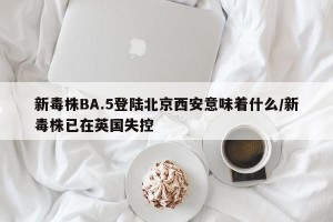 新毒株BA.5登陆北京西安意味着什么/新毒株已在英国失控