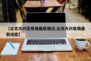 【北京大兴区疫情最新情况,北京大兴疫情最新动态】