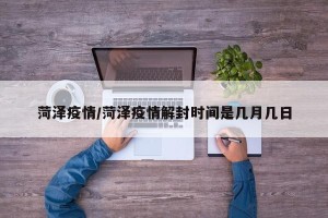 菏泽疫情/菏泽疫情解封时间是几月几日