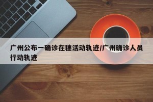 广州公布一确诊在穗活动轨迹/广州确诊人员行动轨迹