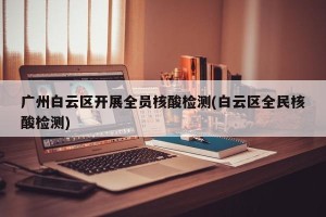 广州白云区开展全员核酸检测(白云区全民核酸检测)