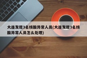 大连发现3名核酸异常人员(大连发现3名核酸异常人员怎么处理)