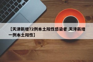 【天津新增72例本土阳性感染者,天津新增一例本土阳性】