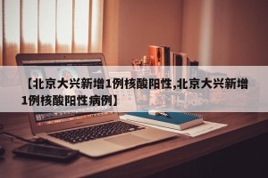 【北京大兴新增1例核酸阳性,北京大兴新增1例核酸阳性病例】