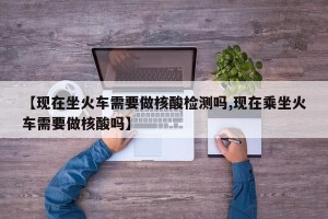 【现在坐火车需要做核酸检测吗,现在乘坐火车需要做核酸吗】