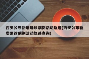 西安公布新增确诊病例活动轨迹(西安公布新增确诊病例活动轨迹查询)