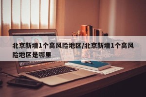 北京新增1个高风险地区/北京新增1个高风险地区是哪里