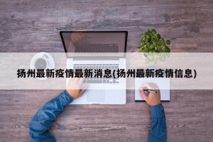 扬州最新疫情最新消息(扬州最新疫情信息)