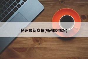 杨州最新疫情(杨州疫情况)