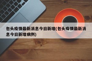 包头疫情最新消息今日新增(包头疫情最新消息今日新增病例)
