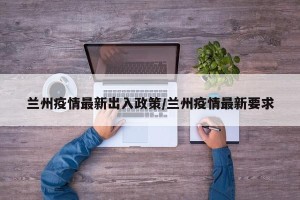 兰州疫情最新出入政策/兰州疫情最新要求