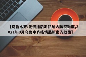 【乌鲁木齐:先传播后出阳加大防疫难度,2021年9月乌鲁木齐疫情最新出入政策】