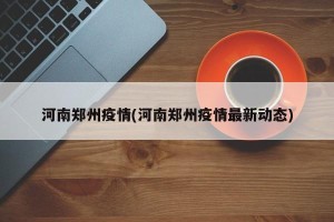 河南郑州疫情(河南郑州疫情最新动态)