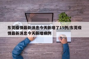 东莞疫情最新消息今天新增了15例/东莞疫情最新消息今天新增病例