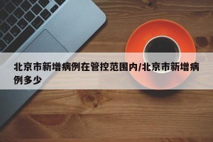 北京市新增病例在管控范围内/北京市新增病例多少