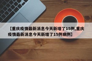【重庆疫情最新消息今天新增了15例,重庆疫情最新消息今天新增了15例病例】