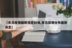 【青岛疫情最新消息封城,青岛疫情分布最新消息】