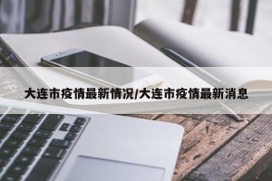 大连市疫情最新情况/大连市疫情最新消息
