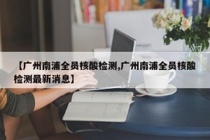 【广州南浦全员核酸检测,广州南浦全员核酸检测最新消息】