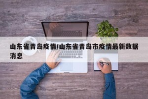 山东省青岛疫情/山东省青岛市疫情最新数据消息