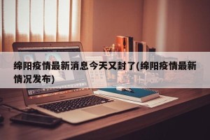 绵阳疫情最新消息今天又封了(绵阳疫情最新情况发布)