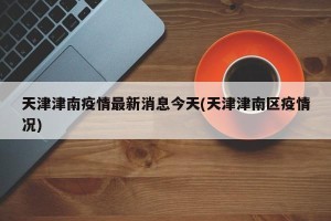 天津津南疫情最新消息今天(天津津南区疫情况)