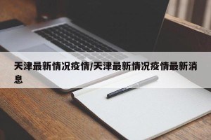 天津最新情况疫情/天津最新情况疫情最新消息