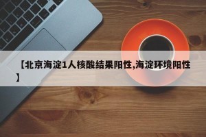 【北京海淀1人核酸结果阳性,海淀环境阳性】