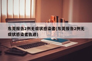 东莞报告2例无症状感染者(东莞报告2例无症状感染者轨迹)