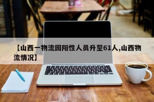 【山西一物流园阳性人员升至61人,山西物流情况】