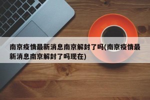 南京疫情最新消息南京解封了吗(南京疫情最新消息南京解封了吗现在)