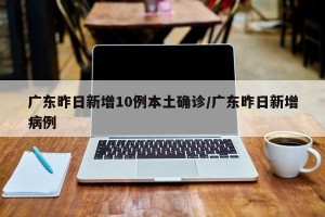广东昨日新增10例本土确诊/广东昨日新增病例