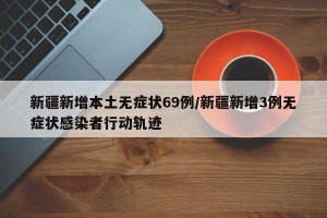 新疆新增本土无症状69例/新疆新增3例无症状感染者行动轨迹