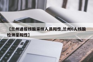 【兰州通报核酸采样人员阳性,兰州6人核酸检测呈阳性】