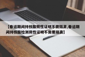 【春运期间持核酸阴性证明不需隔离,春运期间持核酸检测阴性证明不需要隔离】