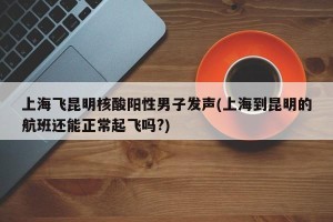 上海飞昆明核酸阳性男子发声(上海到昆明的航班还能正常起飞吗?)