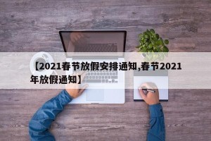 【2021春节放假安排通知,春节2021年放假通知】