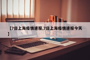 【7日上海疫情速报,7日上海疫情速报今天】