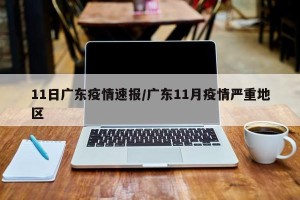 11日广东疫情速报/广东11月疫情严重地区