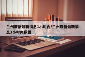 兰州疫情最新消息1小时内/兰州疫情最新消息1小时内数据