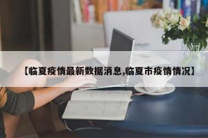 【临夏疫情最新数据消息,临夏市疫情情况】