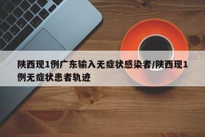 陕西现1例广东输入无症状感染者/陕西现1例无症状患者轨迹