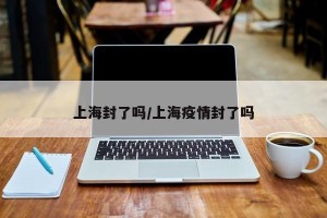 上海封了吗/上海疫情封了吗