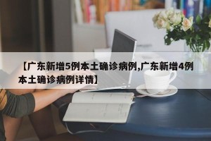 【广东新增5例本土确诊病例,广东新增4例本土确诊病例详情】