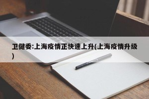 卫健委:上海疫情正快速上升(上海疫情升级)