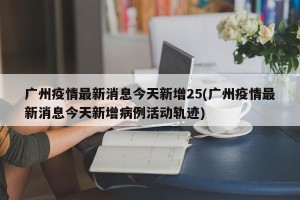 广州疫情最新消息今天新增25(广州疫情最新消息今天新增病例活动轨迹)